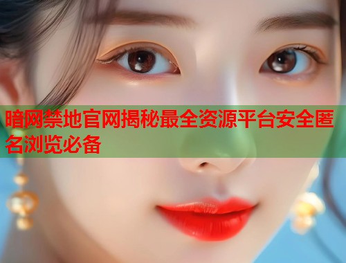 暗网禁地官网揭秘最全资源平台安全匿名浏览必备