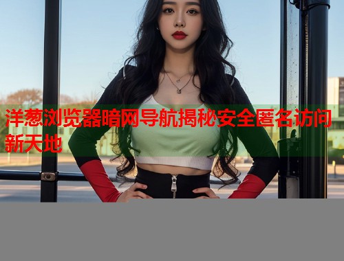 洋葱浏览器暗网导航揭秘安全匿名访问新天地
