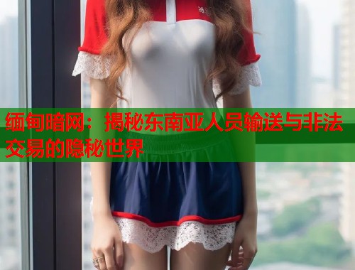 缅甸暗网：揭秘东南亚人员输送与非法交易的隐秘世界