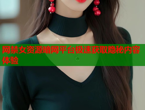 网禁女资源暗网平台极速获取隐秘内容体验