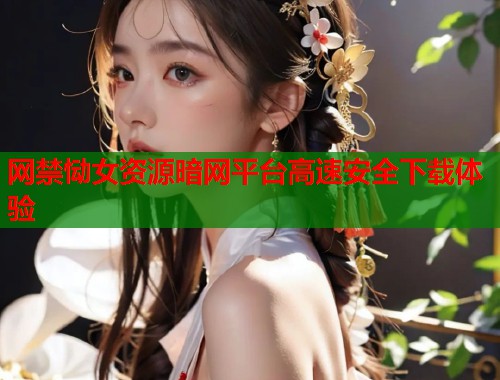 网禁恸女资源暗网平台高速安全下载体验