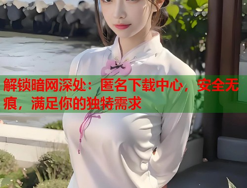 解锁暗网深处：匿名下载中心，安全无痕，满足你的独特需求