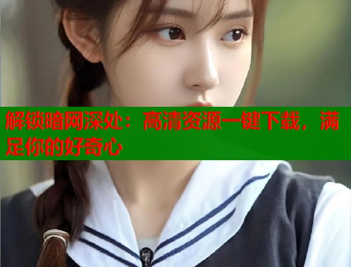 解锁暗网深处：高清资源一键下载，满足你的好奇心
