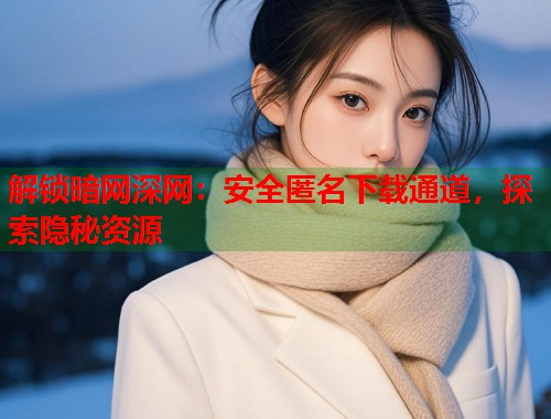 解锁暗网深网：安全匿名下载通道，探索隐秘资源