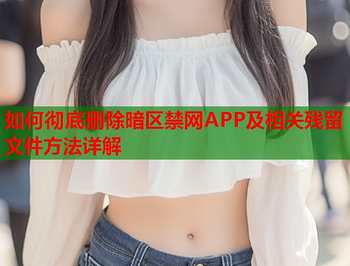 如何彻底删除暗区禁网APP及相关残留文件方法详解
