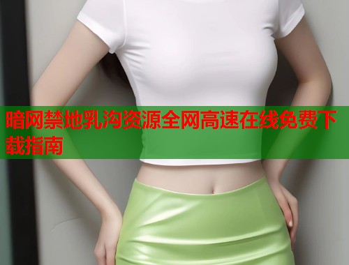 暗网禁地乳沟资源全网高速在线免费下载指南