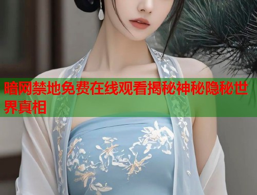 暗网禁地免费在线观看揭秘神秘隐秘世界真相
