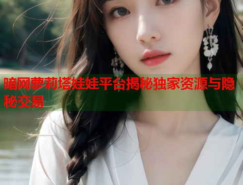 暗网萝莉塔娃娃平台揭秘独家资源与隐秘交易