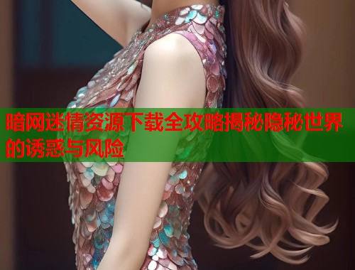 暗网迷情资源下载全攻略揭秘隐秘世界的诱惑与风险