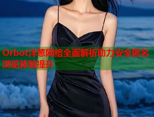 Orbot洋葱网络全面解析助力安全匿名浏览体验提升