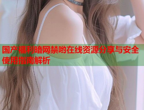 国产福利暗网禁哟在线资源分享与安全使用指南解析