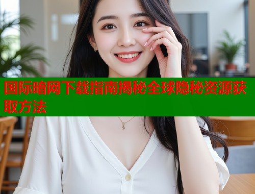 国际暗网下载指南揭秘全球隐秘资源获取方法