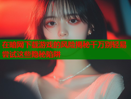 在暗网下载游戏的风险揭秘千万别轻易尝试这些隐秘陷阱