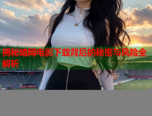 揭秘暗网电影下载背后的秘密与风险全解析