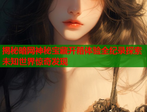 揭秘暗网神秘宝藏开箱体验全纪录探索未知世界惊奇发现