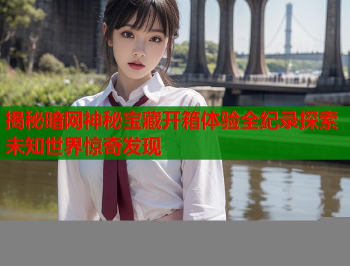 揭秘暗网神秘宝藏开箱体验全纪录探索未知世界惊奇发现  第2张