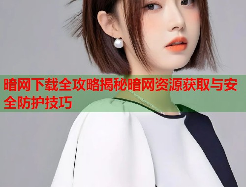 暗网下载全攻略揭秘暗网资源获取与安全防护技巧