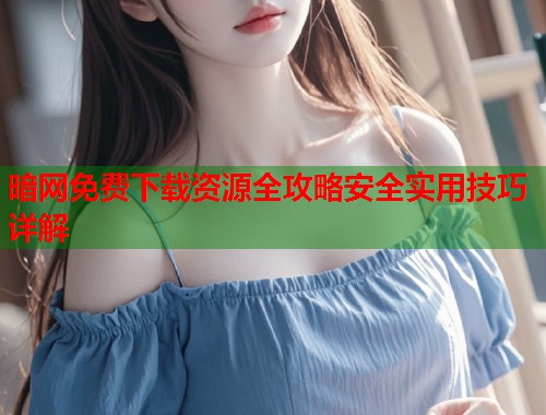 暗网免费下载资源全攻略安全实用技巧详解