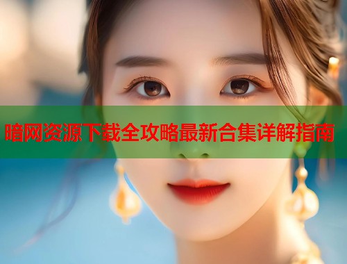 暗网资源下载全攻略最新合集详解指南