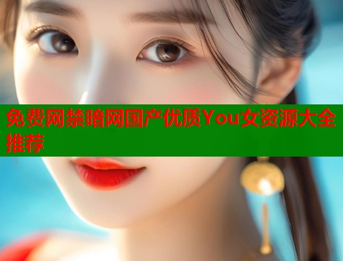 免费网禁暗网国产优质You女资源大全推荐  第1张