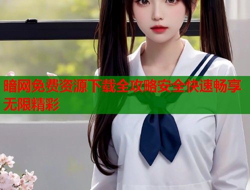暗网免费资源下载全攻略安全快速畅享无限精彩