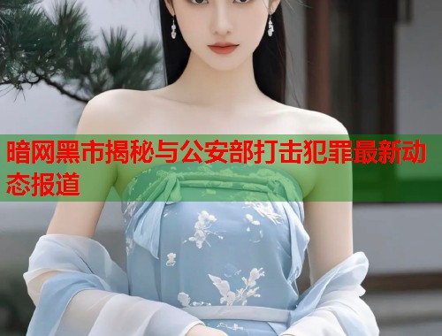 暗网黑市揭秘与公安部打击犯罪最新动态报道