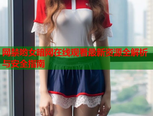 网禁哟女暗网在线观看最新资源全解析与安全指南