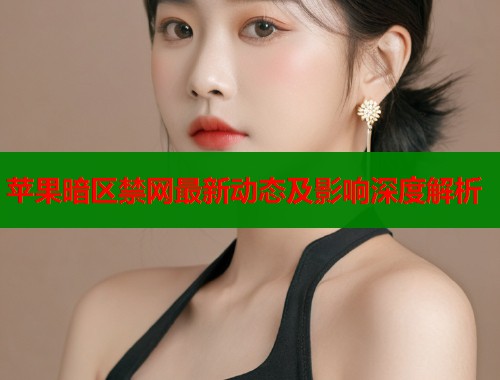 苹果暗区禁网最新动态及影响深度解析
