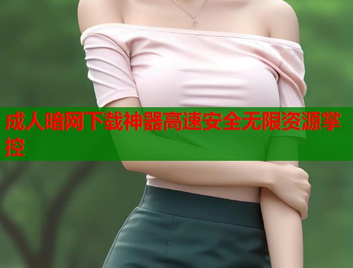 成人暗网下载神器高速安全无限资源掌控