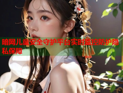 暗网儿童安全守护平台实时监控防护隐私保障  第2张