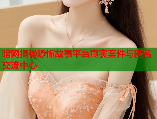 暗网揭秘恐怖故事平台真实案件与匿名交流中心
