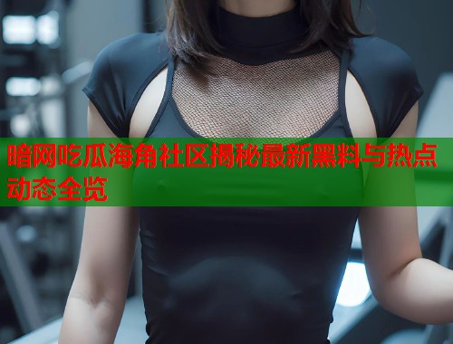 暗网吃瓜海角社区揭秘最新黑料与热点动态全览