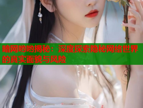 暗网哟哟揭秘：深度探索隐秘网络世界的真实面貌与风险