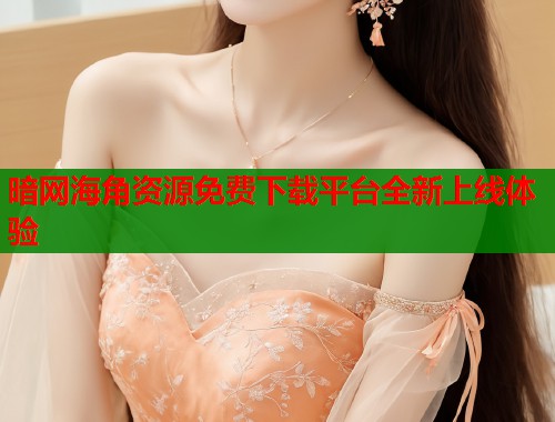 暗网海角资源免费下载平台全新上线体验